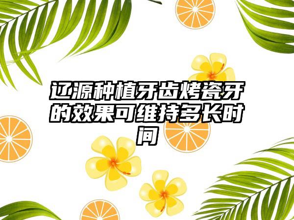 辽源种植牙齿烤瓷牙的效果可维持多长时间