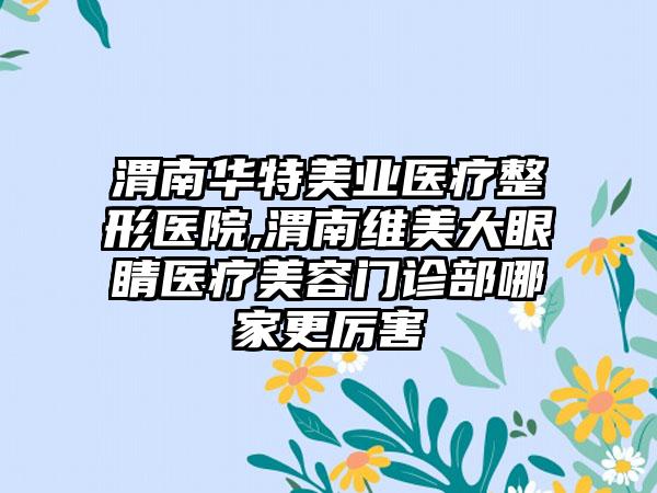 渭南华特美业医疗整形医院,渭南维美大眼睛医疗美容门诊部哪家更厉害