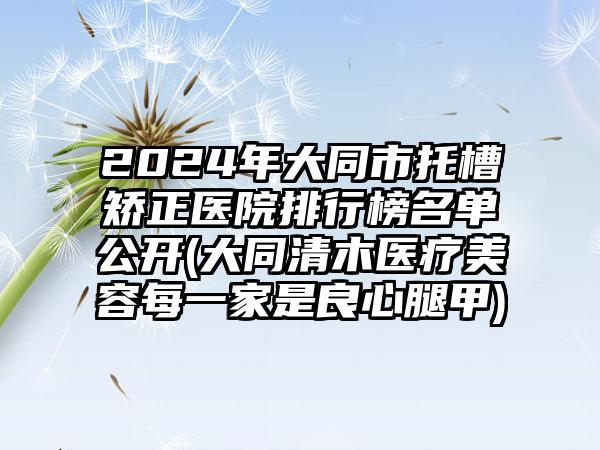 2024年大同市托槽矫正医院排行榜名单公开(大同清木医疗美容每一家是良心腿甲)