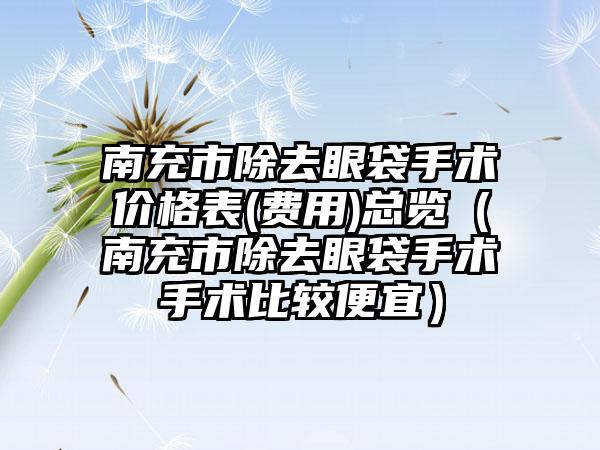 南充市除去眼袋手术价格表(费用)总览（南充市除去眼袋手术手术比较便宜）