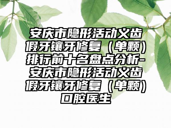 安庆市隐形活动义齿假牙镶牙修复（单颗）排行前十名盘点分析-安庆市隐形活动义齿假牙镶牙修复（单颗）口腔医生