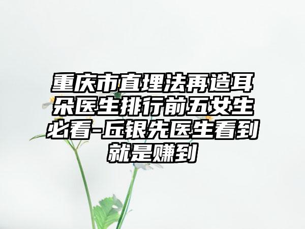 重庆市直埋法再造耳朵医生排行前五女生必看-丘银先医生看到就是赚到