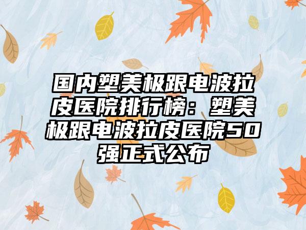 国内塑美极跟电波拉皮医院排行榜：塑美极跟电波拉皮医院50强正式公布