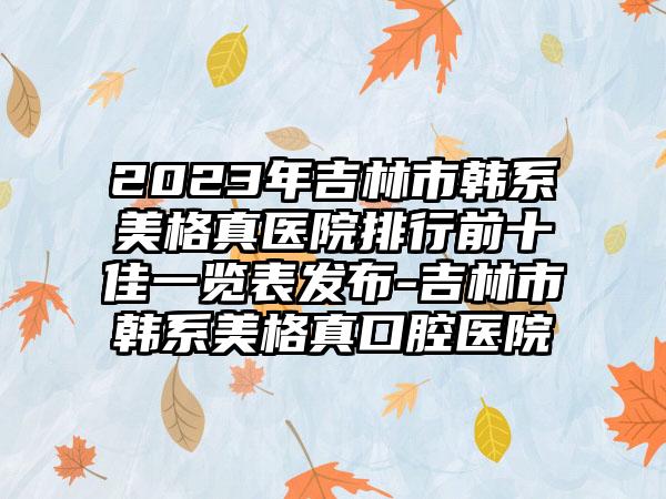 2023年吉林市韩系美格真医院排行前十佳一览表发布-吉林市韩系美格真口腔医院