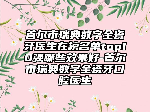 首尔市瑞典数字全瓷牙医生在榜名单top10强哪些效果好-首尔市瑞典数字全瓷牙口腔医生