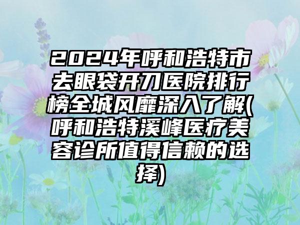 2024年呼和浩特市去眼袋开刀医院排行榜全城风靡深入了解(呼和浩特溪峰医疗美容诊所值得信赖的选择)