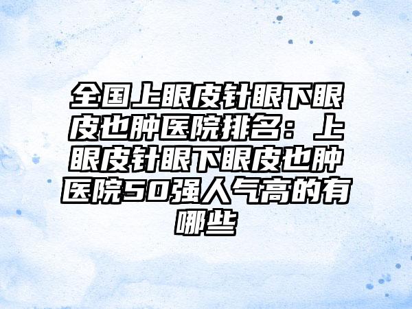 全国上眼皮针眼下眼皮也肿医院排名：上眼皮针眼下眼皮也肿医院50强人气高的有哪些