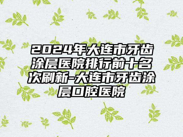 2024年大连市牙齿涂层医院排行前十名次刷新-大连市牙齿涂层口腔医院