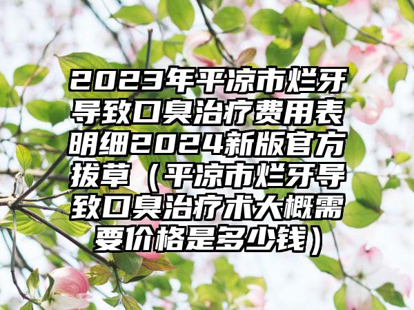 2023年平凉市烂牙导致口臭治疗费用表明细2024新版官方拔草（平凉市烂牙导致口臭治疗术大概需要价格是多少钱）