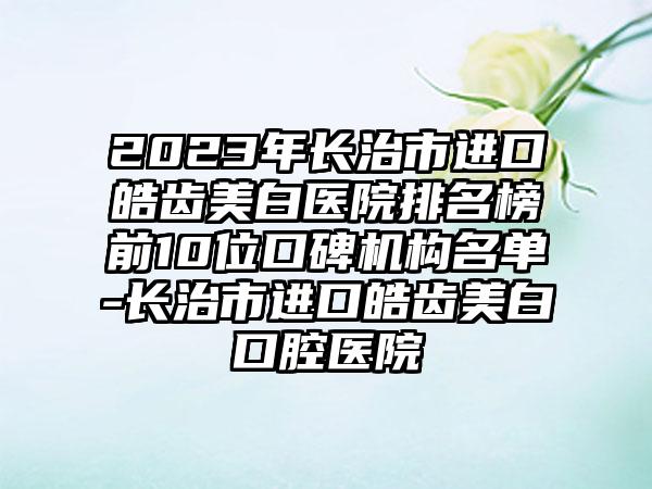 2023年长治市进口皓齿美白医院排名榜前10位口碑机构名单-长治市进口皓齿美白口腔医院