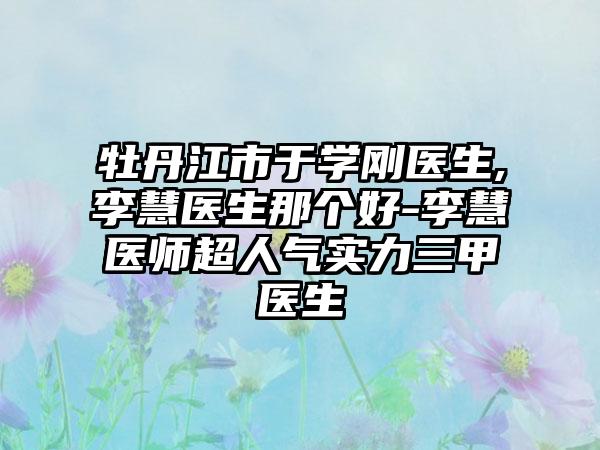 牡丹江市于学刚医生,李慧医生那个好-李慧医师超人气实力三甲医生