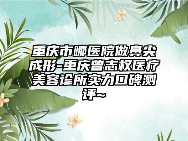 重庆市哪医院做鼻尖成形-重庆曾志权医疗美容诊所实力口碑测评~