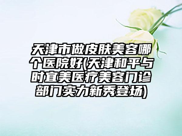 天津市做皮肤美容哪个医院好(天津和平与时宜美医疗美容门诊部门实力新秀登场)