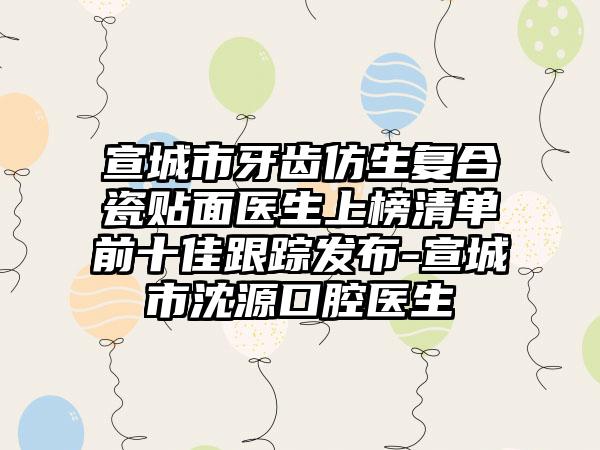 宣城市牙齿仿生复合瓷贴面医生上榜清单前十佳跟踪发布-宣城市沈源口腔医生