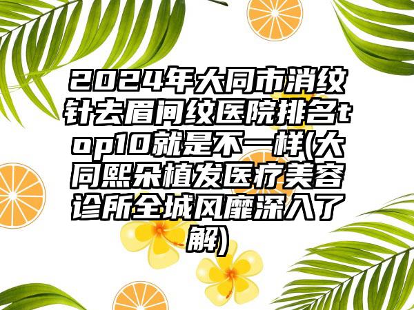 2024年大同市消纹针去眉间纹医院排名top10就是不一样(大同熙朵植发医疗美容诊所全城风靡深入了解)