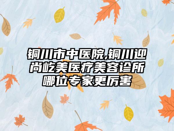 铜川市中医院,铜川迎尚屹美医疗美容诊所哪位专家更厉害