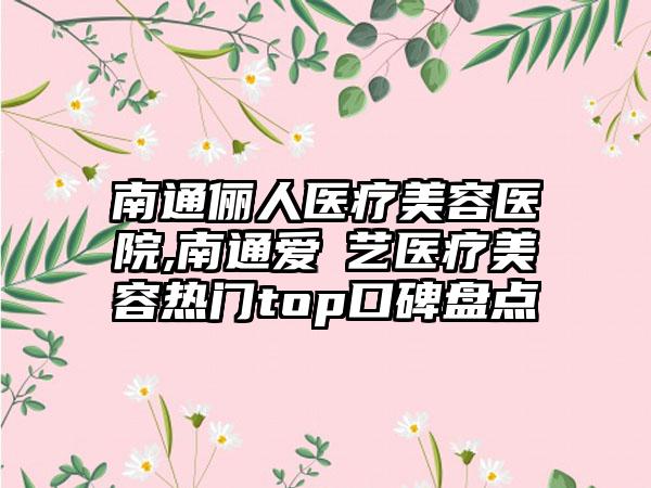 南通俪人医疗美容医院,南通爱婍艺医疗美容热门top口碑盘点