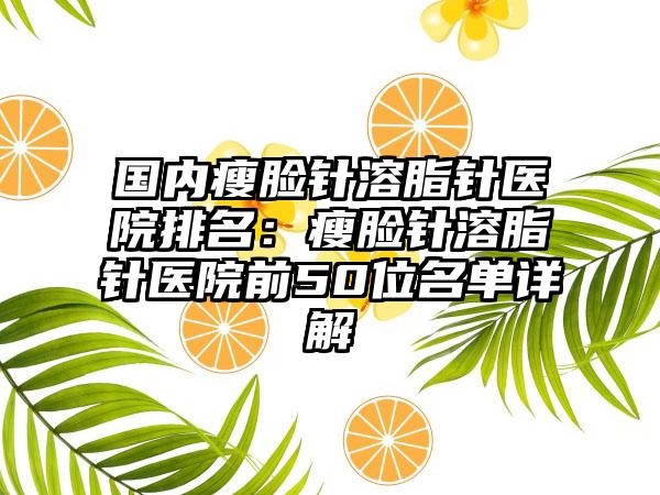 国内瘦脸针溶脂针医院排名：瘦脸针溶脂针医院前50位名单详解