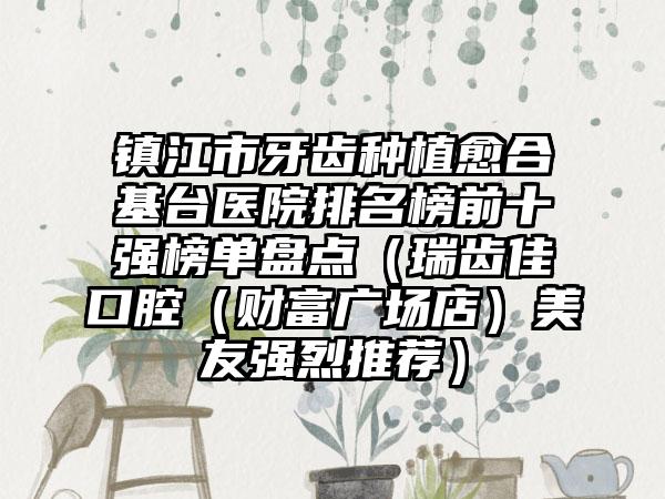 镇江市牙齿种植愈合基台医院排名榜前十强榜单盘点（瑞齿佳口腔（财富广场店）美友强烈推荐）