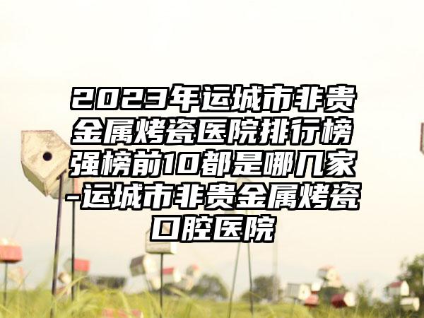 2023年运城市非贵金属烤瓷医院排行榜强榜前10都是哪几家-运城市非贵金属烤瓷口腔医院