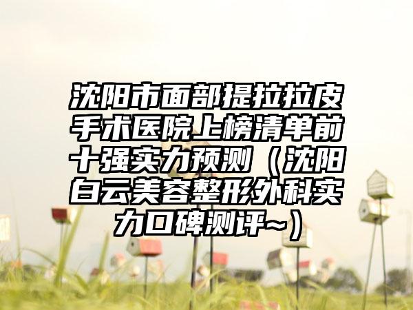 沈阳市面部提拉拉皮手术医院上榜清单前十强实力预测（沈阳白云美容整形外科实力口碑测评~）