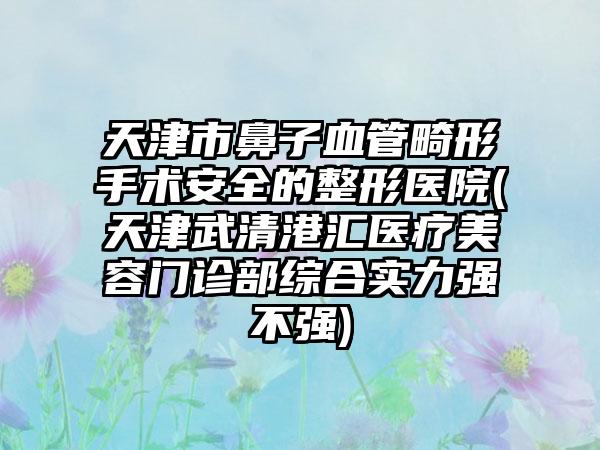 天津市鼻子血管畸形手术安全的整形医院(天津武清港汇医疗美容门诊部综合实力强不强)