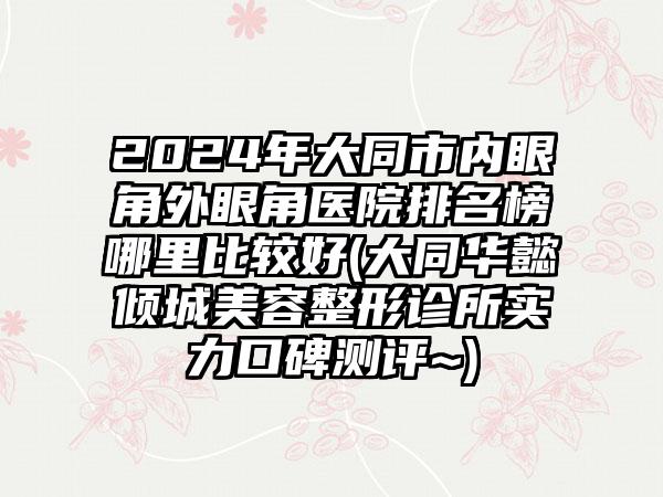 2024年大同市内眼角外眼角医院排名榜哪里比较好(大同华懿倾城美容整形诊所实力口碑测评~)