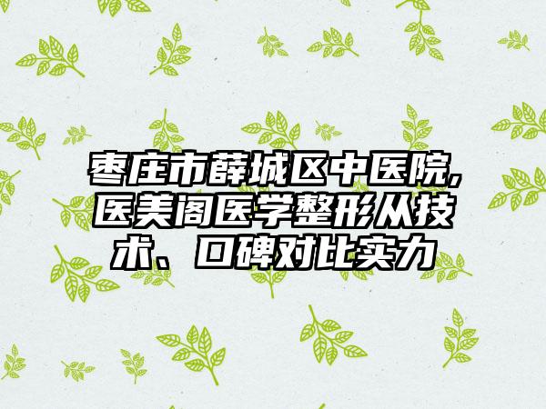 枣庄市薛城区中医院,医美阁医学整形从技术、口碑对比实力