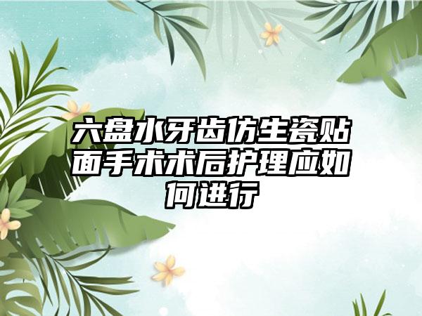 六盘水牙齿仿生瓷贴面手术术后护理应如何进行