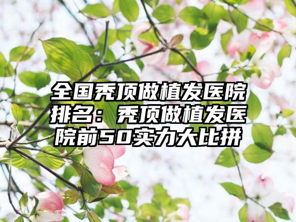 全国秃顶做植发医院排名：秃顶做植发医院前50实力大比拼