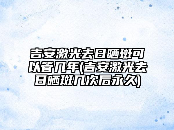 吉安激光去日晒斑可以管几年(吉安激光去日晒斑几次后永久)