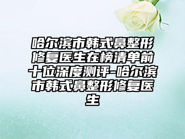 哈尔滨市韩式鼻整形修复医生在榜清单前十位深度测评-哈尔滨市韩式鼻整形修复医生