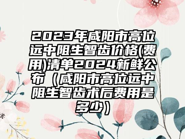 2023年咸阳市高位远中阻生智齿价格(费用)清单2024新鲜公布（咸阳市高位远中阻生智齿术后费用是多少）