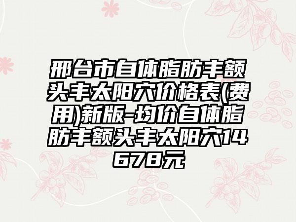 邢台市自体脂肪丰额头丰太阳穴价格表(费用)新版-均价自体脂肪丰额头丰太阳穴14678元