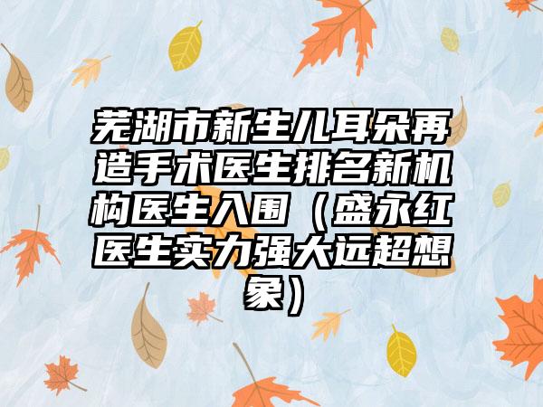 芜湖市新生儿耳朵再造手术医生排名新机构医生入围（盛永红医生实力强大远超想象）