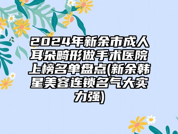 2024年新余市成人耳朵畸形做手术医院上榜名单盘点(新余韩星美容连锁名气大实力强)