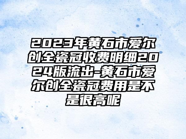 2023年黄石市爱尔创全瓷冠收费明细2024版流出-黄石市爱尔创全瓷冠费用是不是很高呢