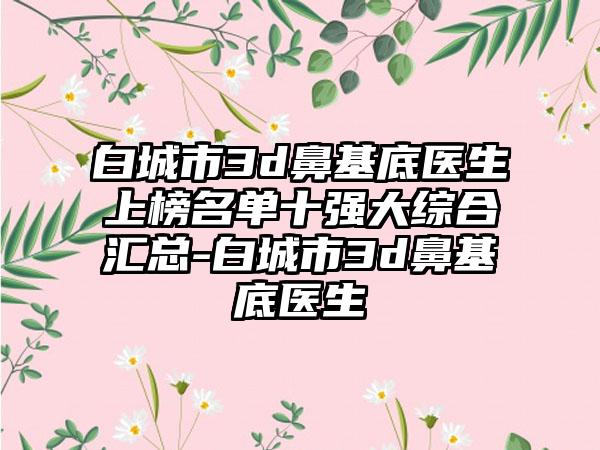 白城市3d鼻基底医生上榜名单十强大综合汇总-白城市3d鼻基底医生