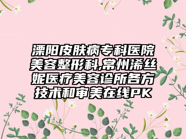 溧阳皮肤病专科医院美容整形科,常州浠丝妮医疗美容诊所各方技术和审美在线PK