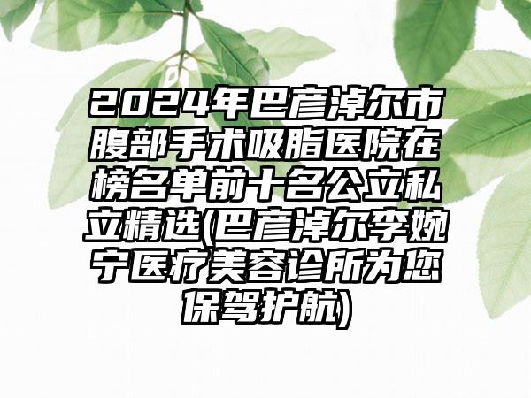 2024年巴彦淖尔市腹部手术吸脂医院在榜名单前十名公立私立精选(巴彦淖尔李婉宁医疗美容诊所为您保驾护航)