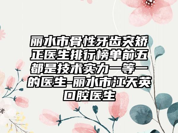 丽水市骨性牙齿突矫正医生排行榜单前五都是技术实力一等一的医生-丽水市江天英口腔医生