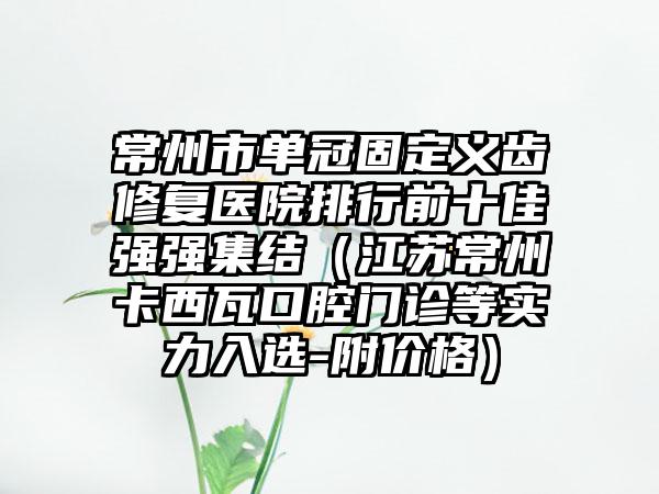 常州市单冠固定义齿修复医院排行前十佳强强集结（江苏常州卡西瓦口腔门诊等实力入选-附价格）