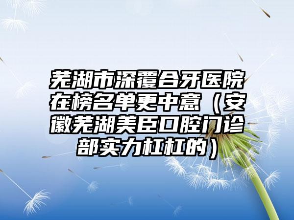 芜湖市深覆合牙医院在榜名单更中意（安徽芜湖美臣口腔门诊部实力杠杠的）