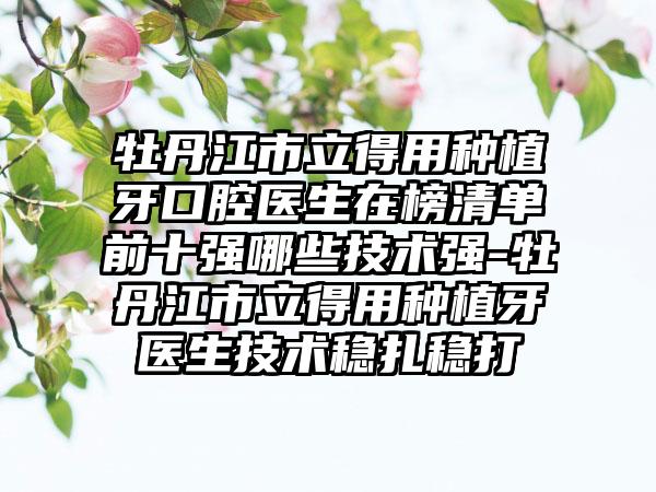 牡丹江市立得用种植牙口腔医生在榜清单前十强哪些技术强-牡丹江市立得用种植牙医生技术稳扎稳打