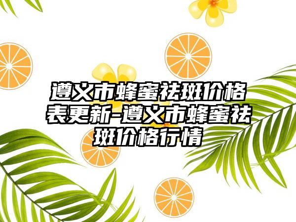 遵义市蜂蜜祛斑价格表更新-遵义市蜂蜜祛斑价格行情