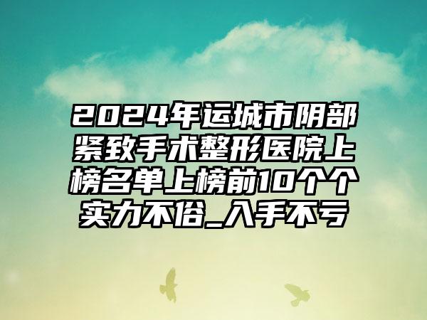 2024年运城市阴部紧致手术整形医院上榜名单上榜前10个个实力不俗_入手不亏