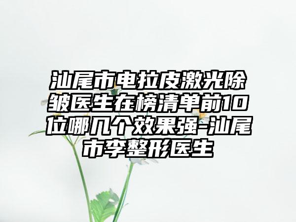 汕尾市电拉皮激光除皱医生在榜清单前10位哪几个效果强-汕尾市李整形医生