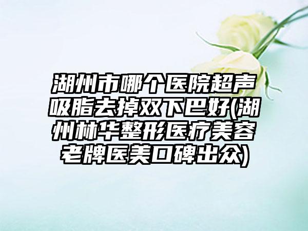 湖州市哪个医院超声吸脂去掉双下巴好(湖州林华整形医疗美容老牌医美口碑出众)