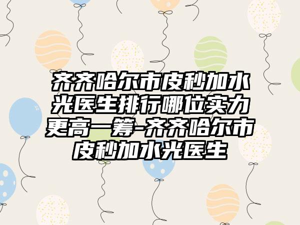 齐齐哈尔市皮秒加水光医生排行哪位实力更高一筹-齐齐哈尔市皮秒加水光医生