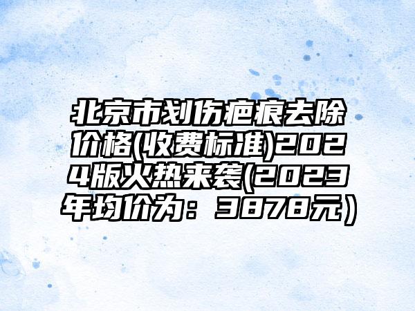 北京市划伤疤痕去除价格(收费标准)2024版火热来袭(2023年均价为：3878元）